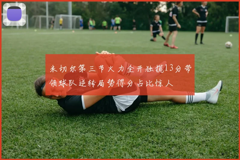 米切尔第三节火力全开独揽13分带领球队逆转局势得分占比惊人