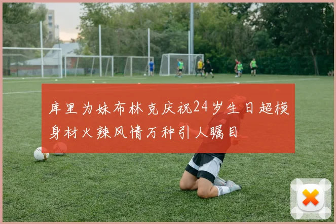 库里为妹布林克庆祝24岁生日超模身材火辣风情万种引人瞩目