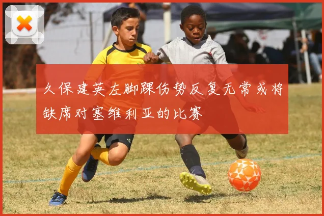 久保建英左脚踝伤势反复无常或将缺席对塞维利亚的比赛