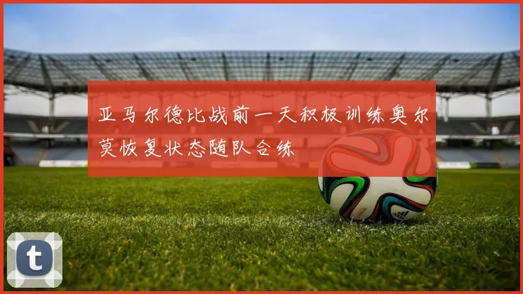 亚马尔德比战前一天积极训练奥尔莫恢复状态随队合练