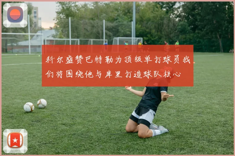 科尔盛赞巴特勒为顶级单打球员我们将围绕他与库里打造球队核心