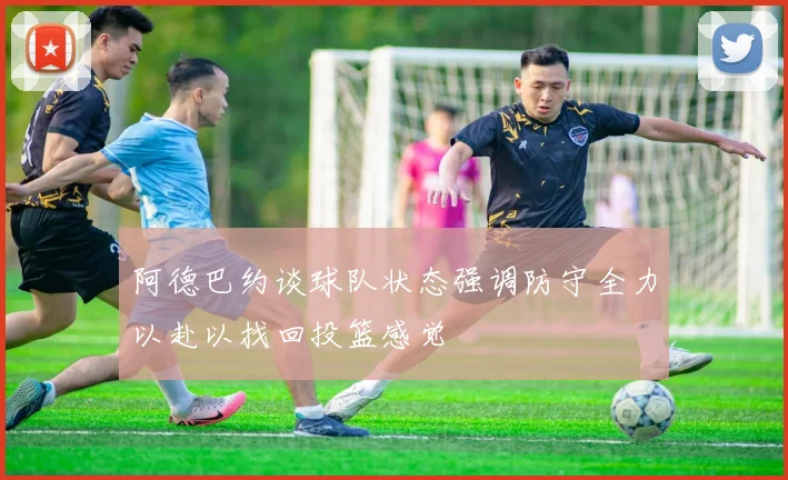 阿德巴约谈球队状态强调防守全力以赴以找回投篮感觉