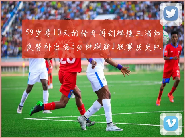 59岁零10天的传奇再创辉煌三浦知良替补出场3分钟刷新J联赛历史纪录