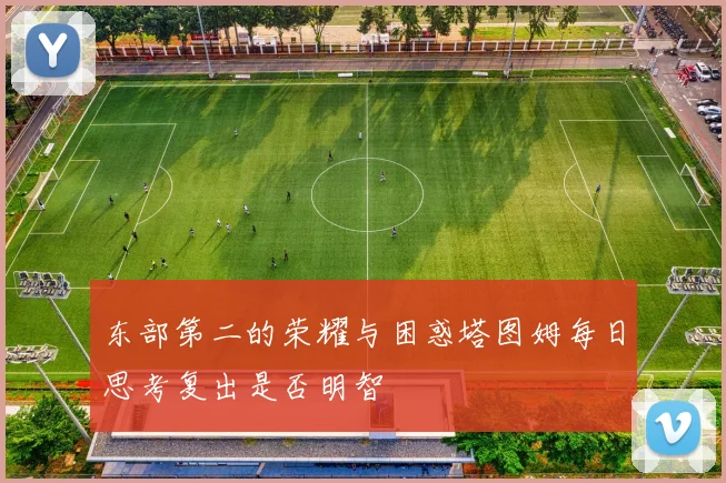 东部第二的荣耀与困惑塔图姆每日思考复出是否明智