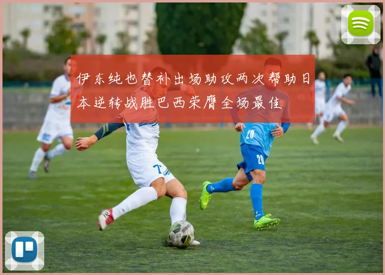 伊东纯也替补出场助攻两次帮助日本逆转战胜巴西荣膺全场最佳