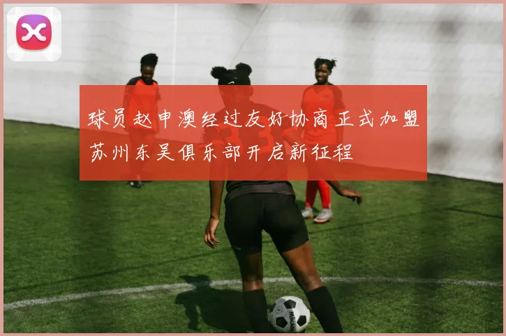 球员赵申澳经过友好协商正式加盟苏州东吴俱乐部开启新征程