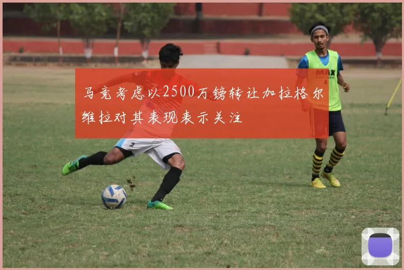 马竞考虑以2500万镑转让加拉格尔维拉对其表现表示关注