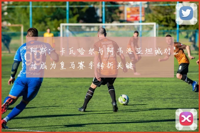 阿斯：卡瓦哈尔与阿韦洛亚坦诚对话成为皇马赛季转折关键