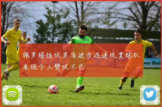 佩罗塔惊叹罗马进步迅速观赏球队表现令人赞叹不已