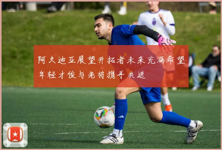 阿夫迪亚展望开拓者未来充满希望年轻才俊与老将携手共进