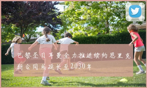 巴黎圣日耳曼全力推进续约恩里克新合同或延长至2030年