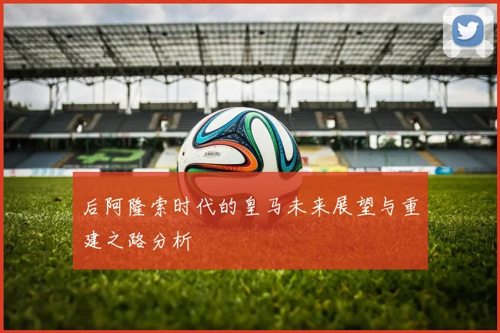 后阿隆索时代的皇马未来展望与重建之路分析