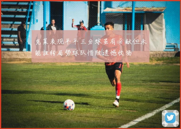 克莱表现平平三分球虽有贡献但未能扭转局势球队惜败遗憾收场