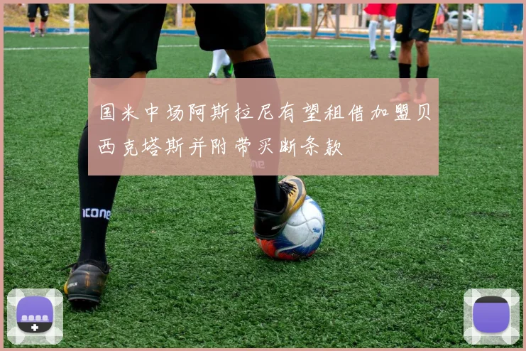 国米中场阿斯拉尼有望租借加盟贝西克塔斯并附带买断条款